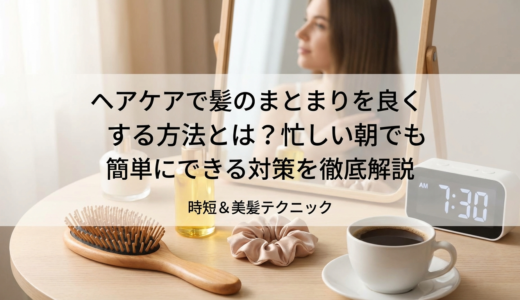 ヘアケアで髪のまとまりを良くする方法とは？忙しい朝でも簡単にできる対策を徹底解説